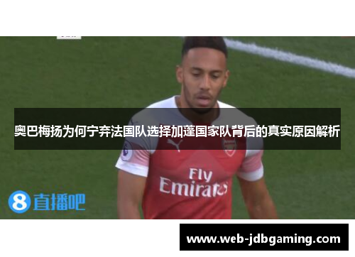 奥巴梅扬为何宁弃法国队选择加蓬国家队背后的真实原因解析